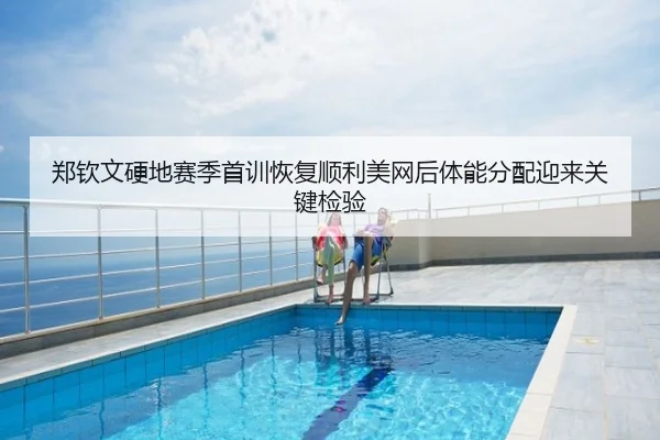 郑钦文硬地赛季首训恢复顺利美网后体能分配迎来关键检验
