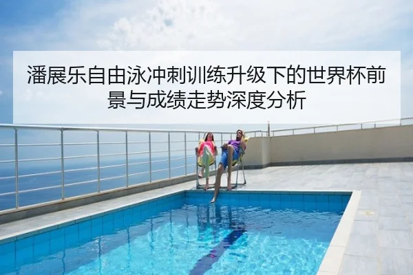 潘展乐自由泳冲刺训练升级下的世界杯前景与成绩走势深度分析