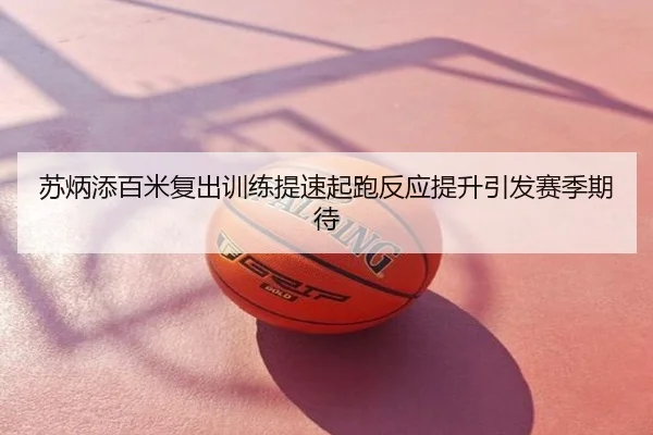 苏炳添百米复出训练提速起跑反应提升引发赛季期待