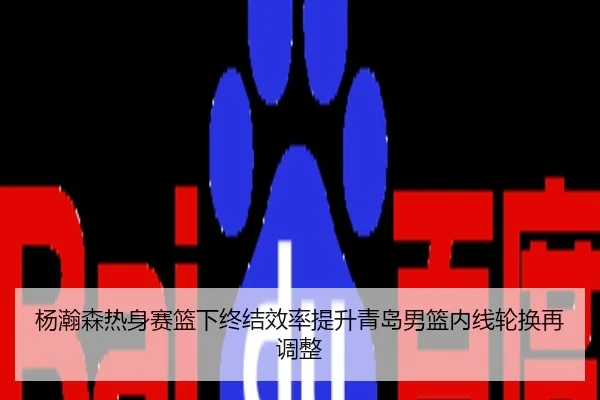 杨瀚森热身赛篮下终结效率提升青岛男篮内线轮换再调整
